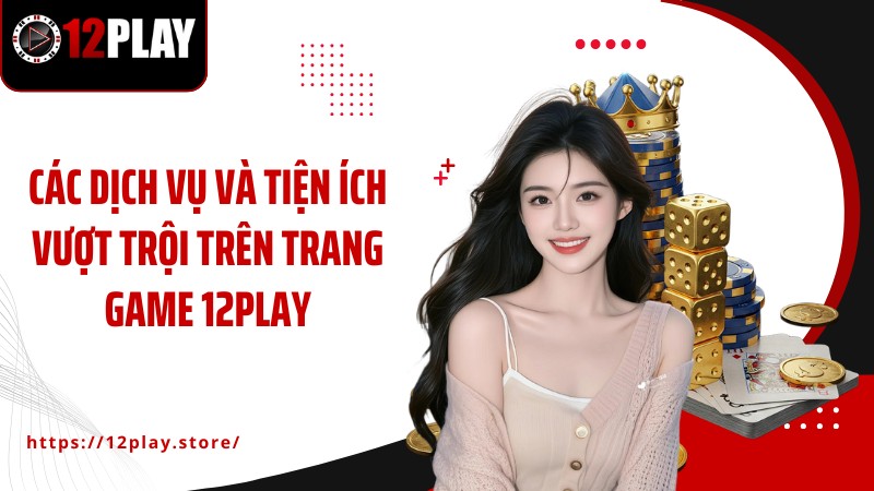 Giới Thiệu Các dịch vụ và tiện ích vượt trội trên trang game 12PLAY